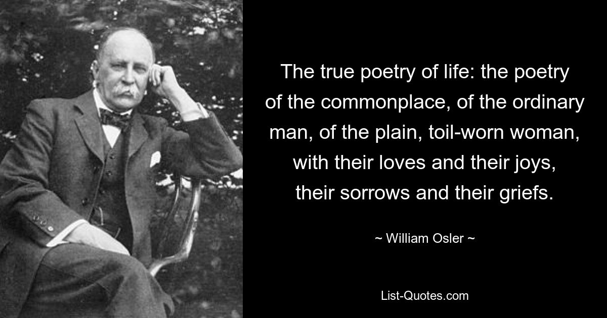 The true poetry of life: the poetry of the commonplace, of the ordinary man, of the plain, toil-worn woman, with their loves and their joys, their sorrows and their griefs. — © William Osler