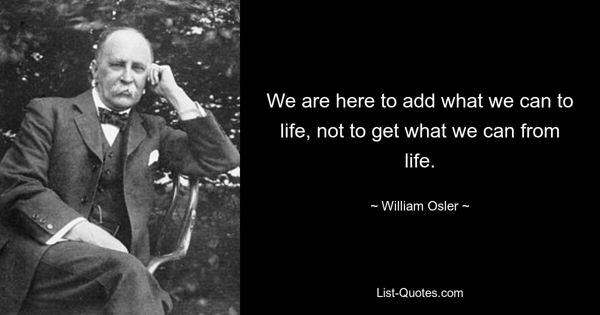 We are here to add what we can to life, not to get what we can from life. — © William Osler