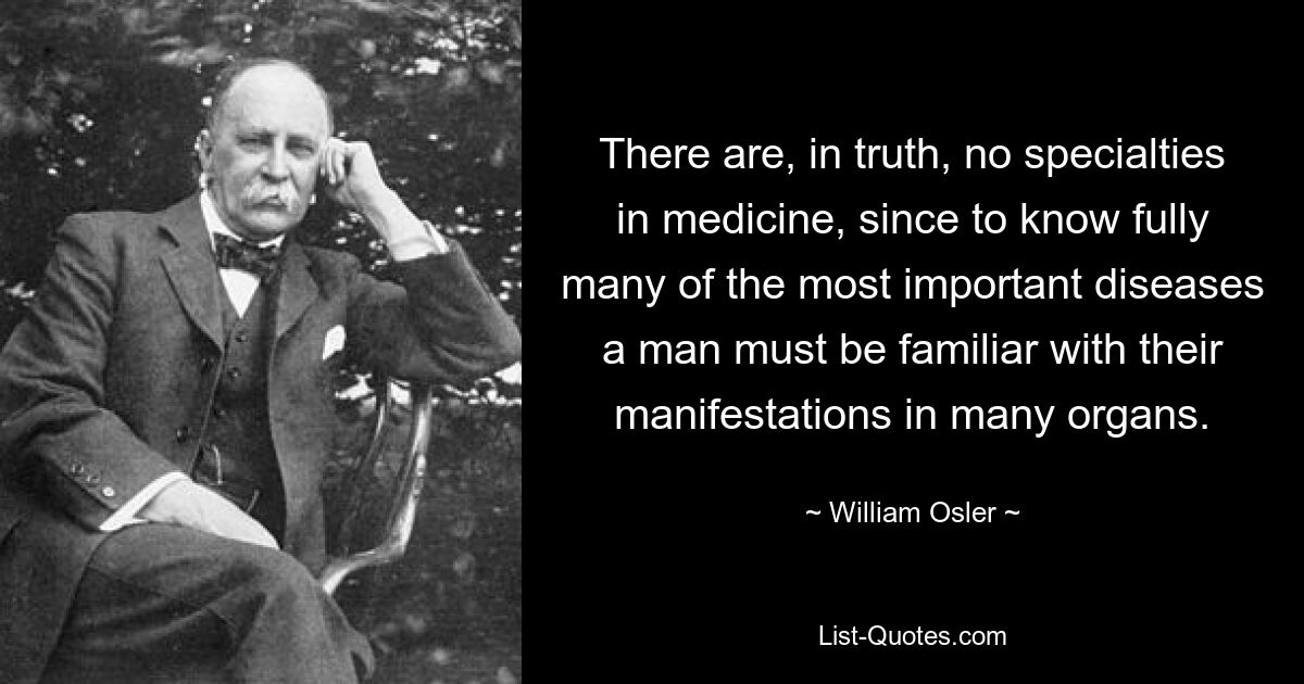 There are, in truth, no specialties in medicine, since to know fully many of the most important diseases a man must be familiar with their manifestations in many organs. — © William Osler