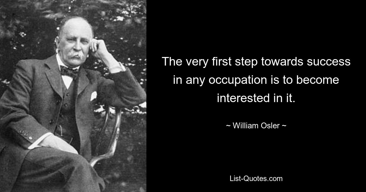 The very first step towards success in any occupation is to become interested in it. — © William Osler