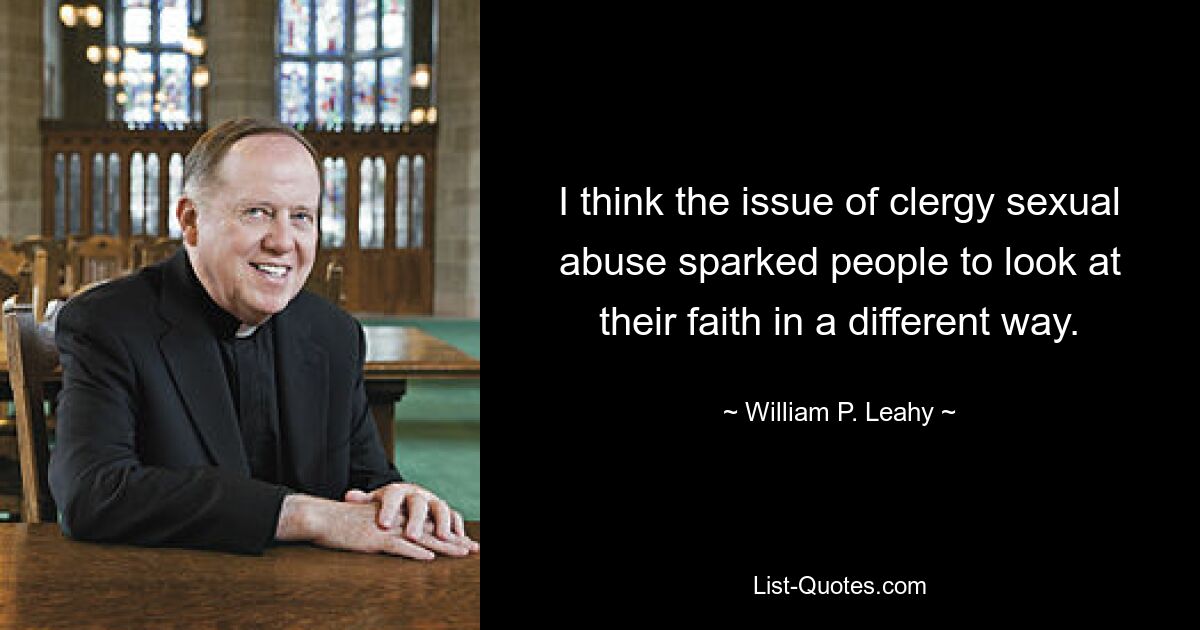 I think the issue of clergy sexual abuse sparked people to look at their faith in a different way. — © William P. Leahy