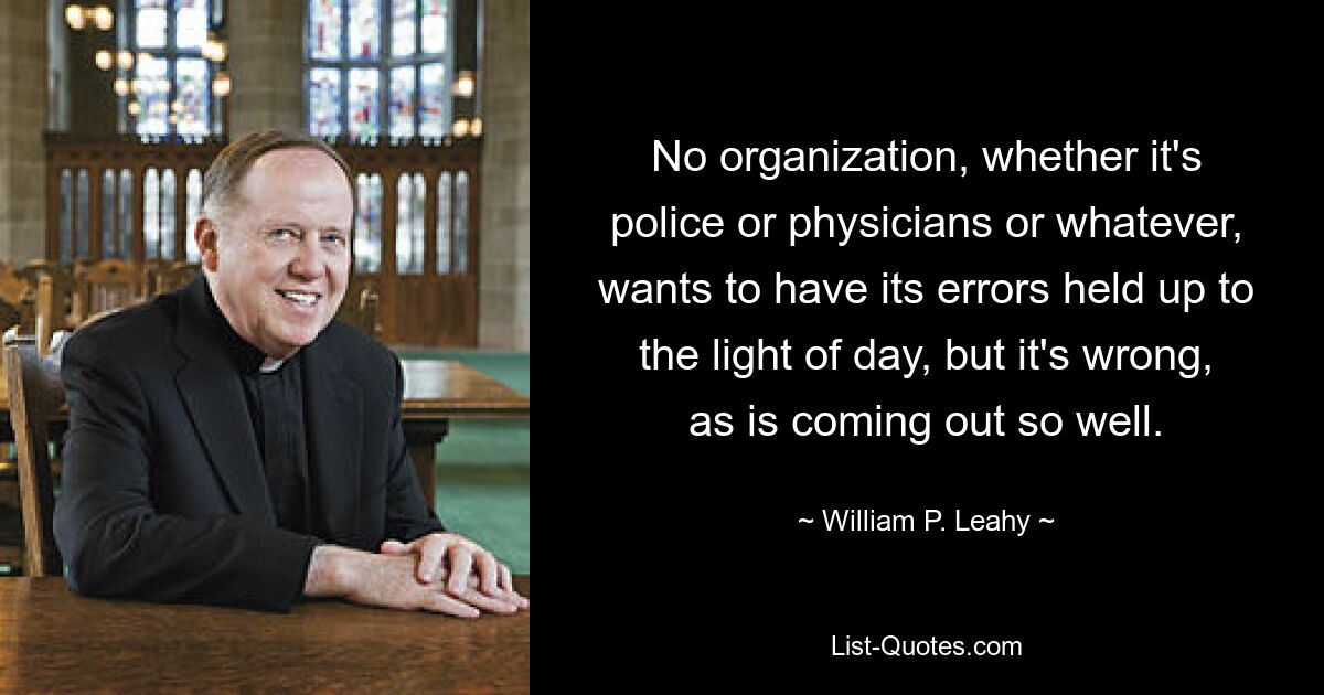 No organization, whether it's police or physicians or whatever, wants to have its errors held up to the light of day, but it's wrong, as is coming out so well. — © William P. Leahy