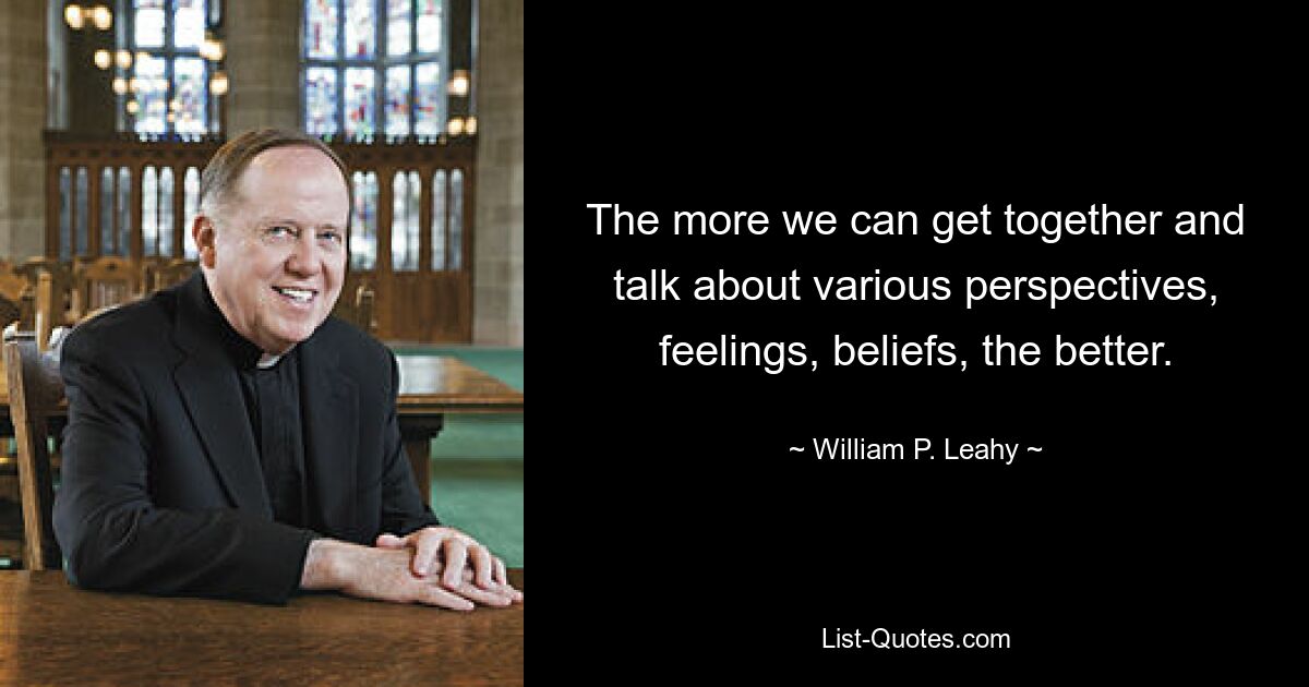 The more we can get together and talk about various perspectives, feelings, beliefs, the better. — © William P. Leahy