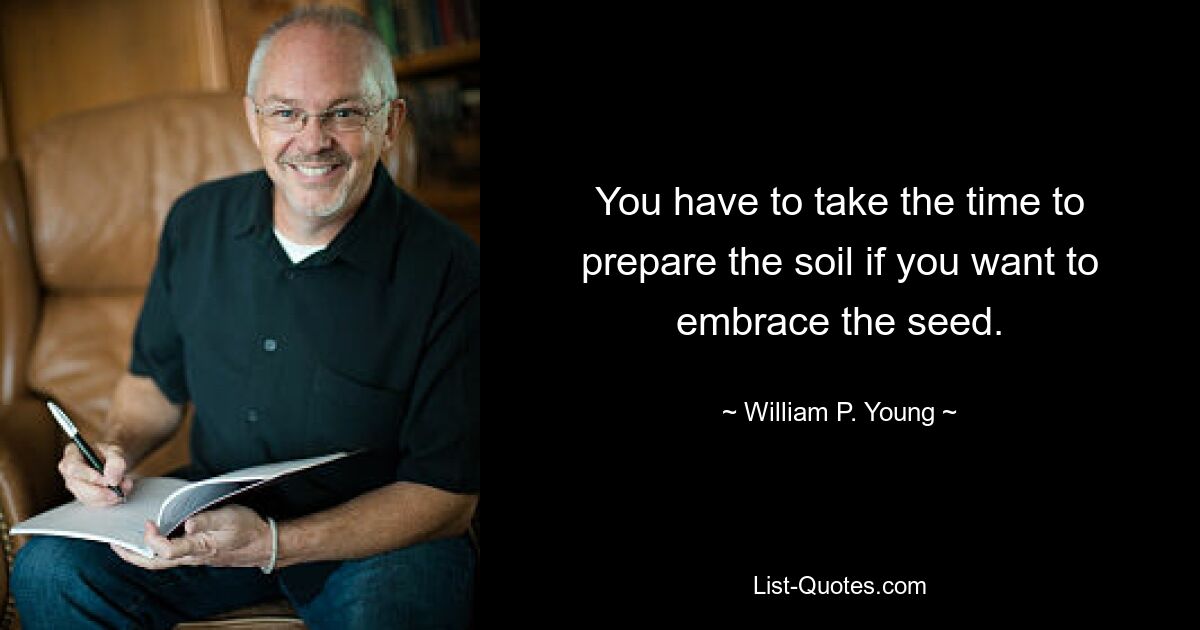 You have to take the time to prepare the soil if you want to embrace the seed. — © William P. Young