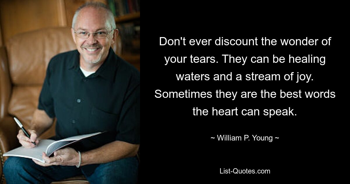 Don't ever discount the wonder of your tears. They can be healing waters and a stream of joy. Sometimes they are the best words the heart can speak. — © William P. Young