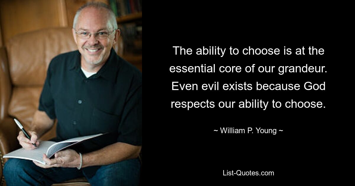 The ability to choose is at the essential core of our grandeur. Even evil exists because God respects our ability to choose. — © William P. Young