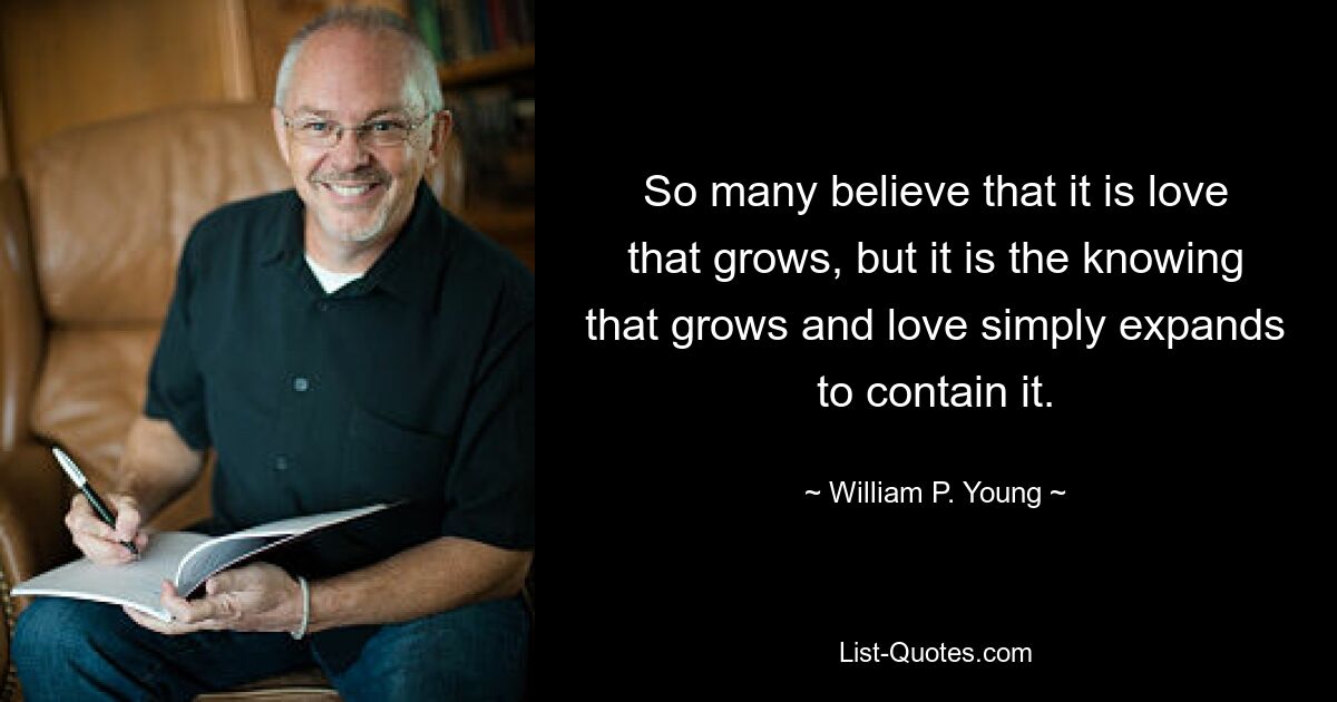 So many believe that it is love that grows, but it is the knowing that grows and love simply expands to contain it. — © William P. Young