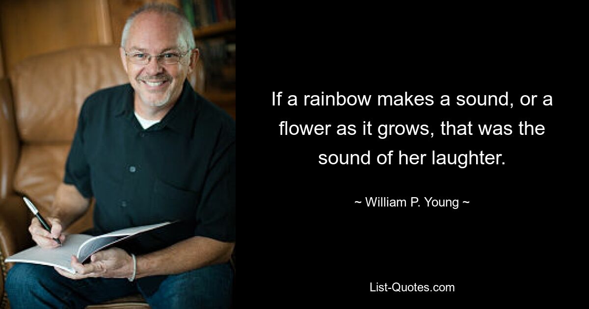 If a rainbow makes a sound, or a flower as it grows, that was the sound of her laughter. — © William P. Young