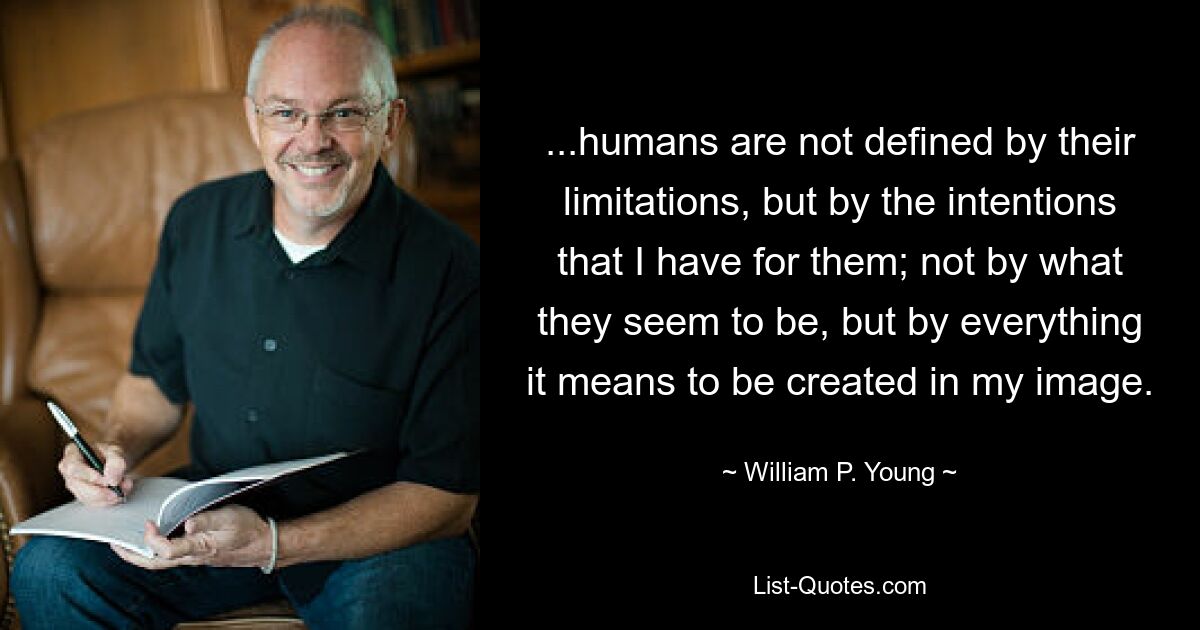 ...humans are not defined by their limitations, but by the intentions that I have for them; not by what they seem to be, but by everything it means to be created in my image. — © William P. Young