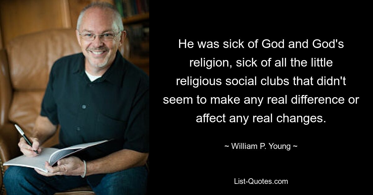 He was sick of God and God's religion, sick of all the little religious social clubs that didn't seem to make any real difference or affect any real changes. — © William P. Young