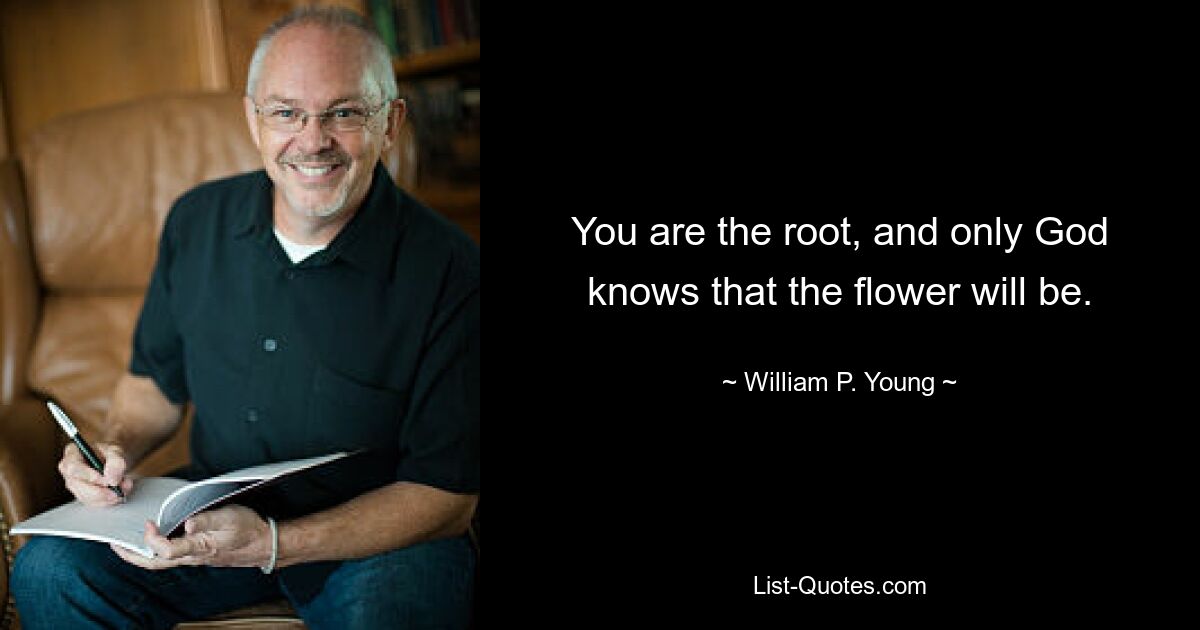 You are the root, and only God knows that the flower will be. — © William P. Young