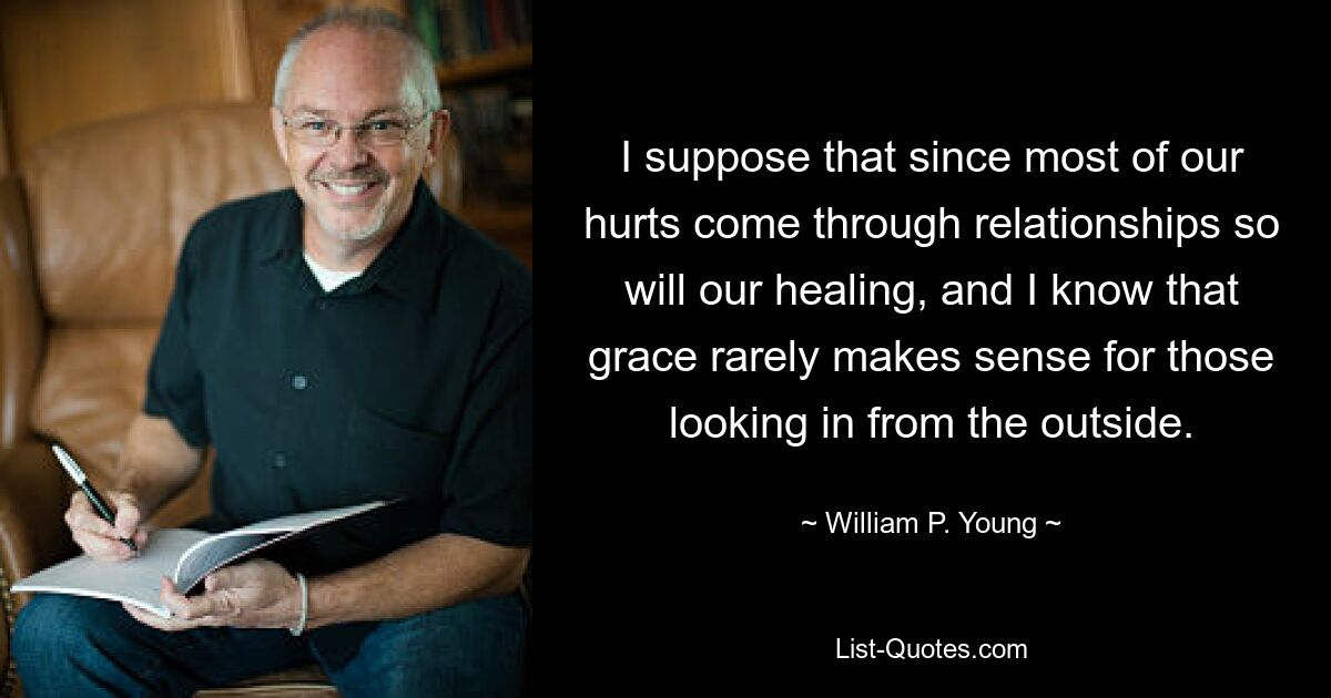 I suppose that since most of our hurts come through relationships so will our healing, and I know that grace rarely makes sense for those looking in from the outside. — © William P. Young