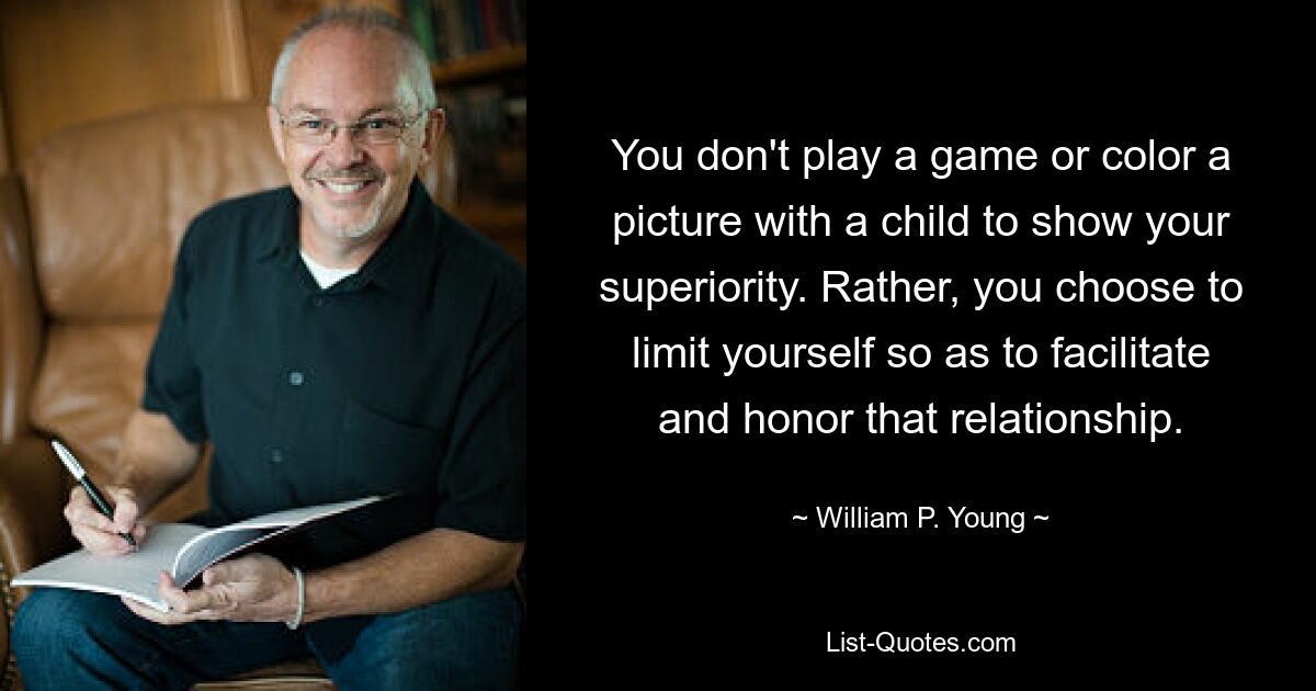 You don't play a game or color a picture with a child to show your superiority. Rather, you choose to limit yourself so as to facilitate and honor that relationship. — © William P. Young