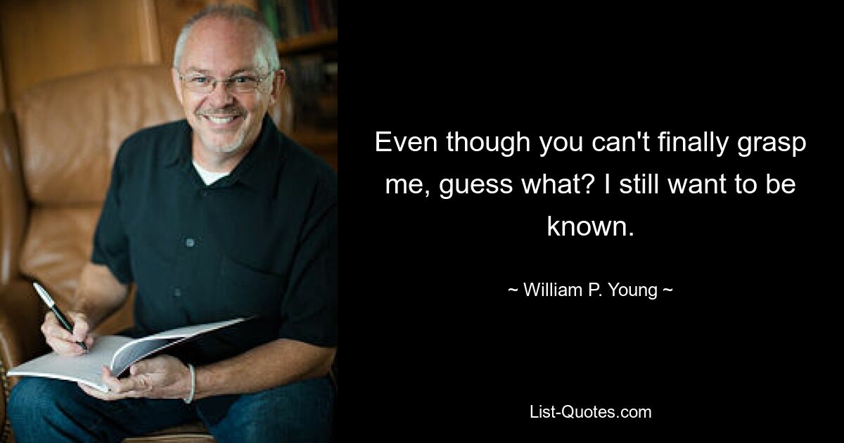 Even though you can't finally grasp me, guess what? I still want to be known. — © William P. Young