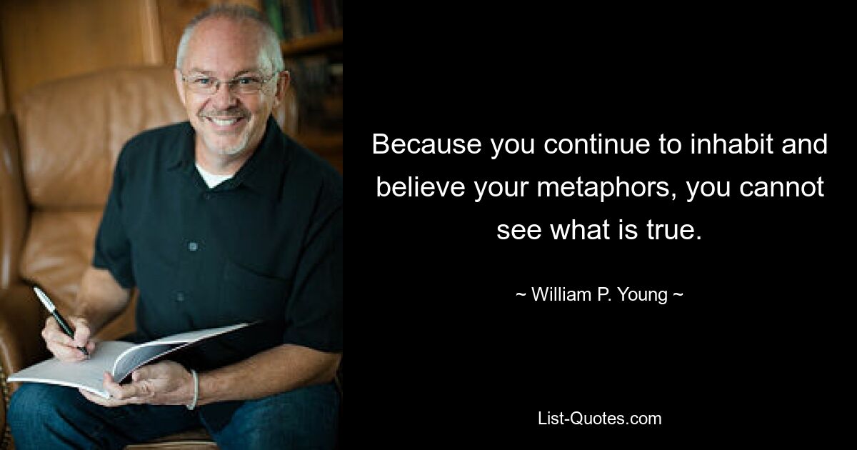 Because you continue to inhabit and believe your metaphors, you cannot see what is true. — © William P. Young