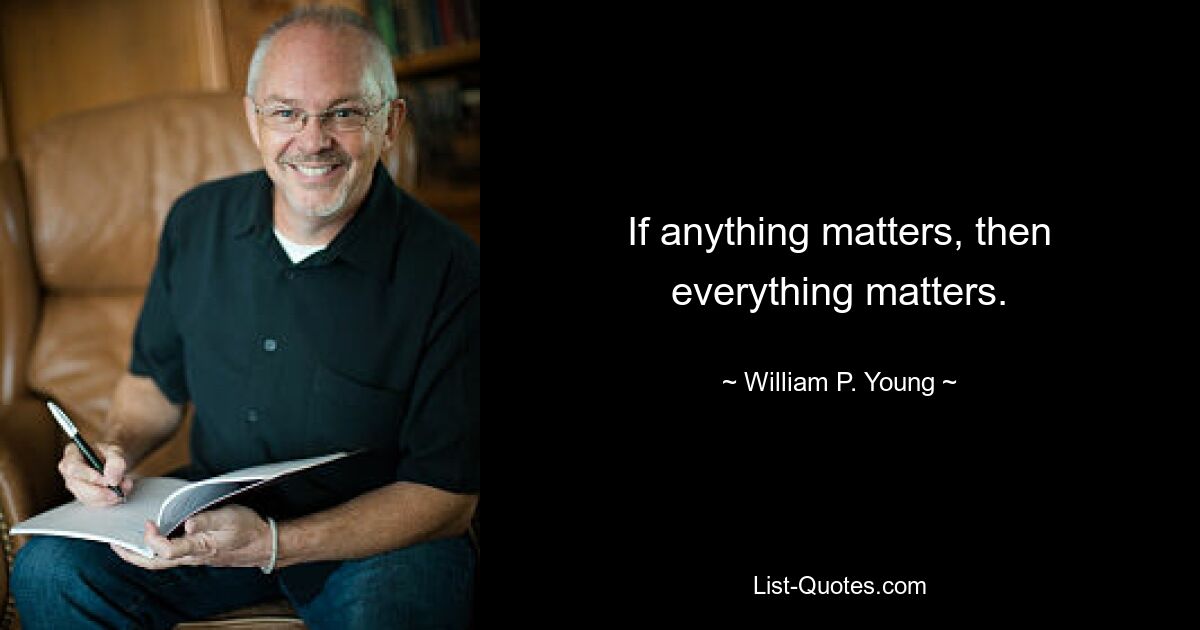 If anything matters, then everything matters. — © William P. Young