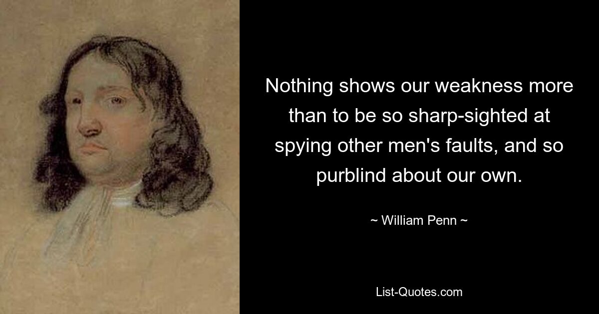 Nothing shows our weakness more than to be so sharp-sighted at spying other men's faults, and so purblind about our own. — © William Penn