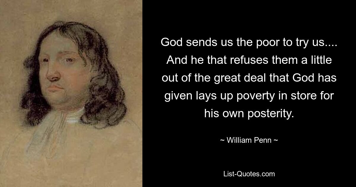 God sends us the poor to try us.... And he that refuses them a little out of the great deal that God has given lays up poverty in store for his own posterity. — © William Penn