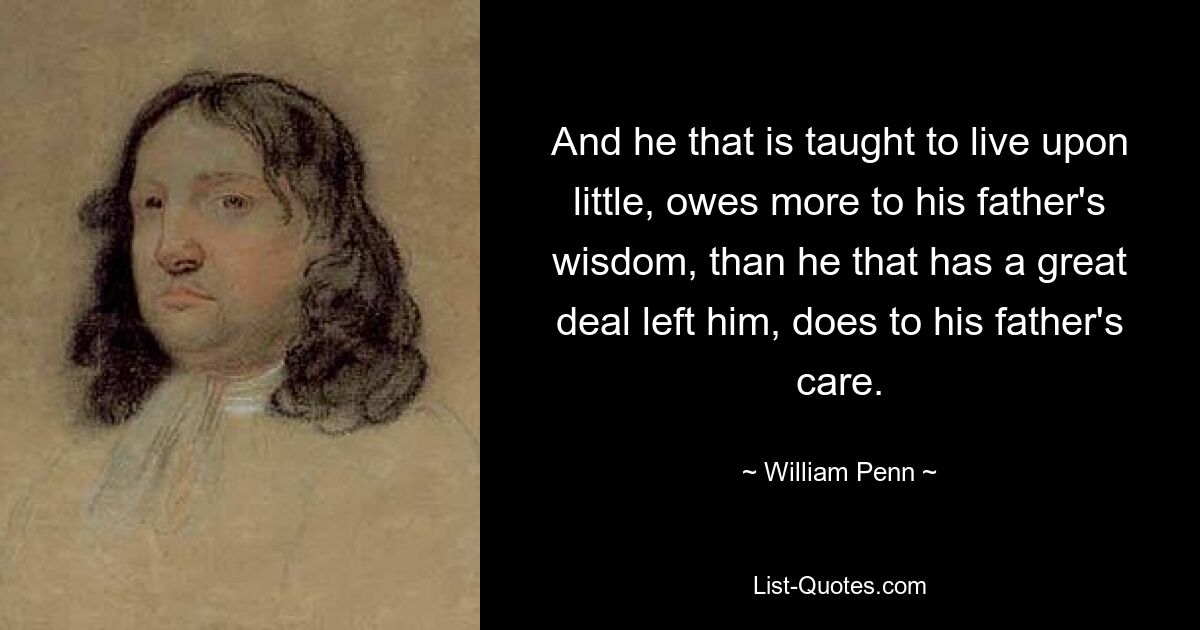 And he that is taught to live upon little, owes more to his father's wisdom, than he that has a great deal left him, does to his father's care. — © William Penn