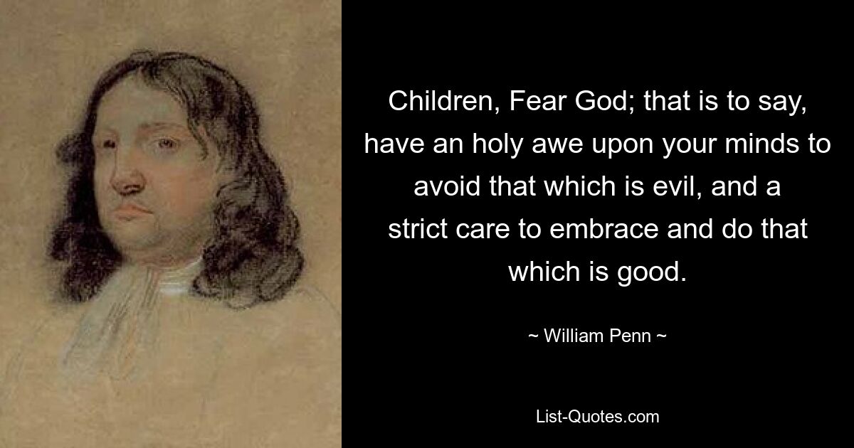 Children, Fear God; that is to say, have an holy awe upon your minds to avoid that which is evil, and a strict care to embrace and do that which is good. — © William Penn