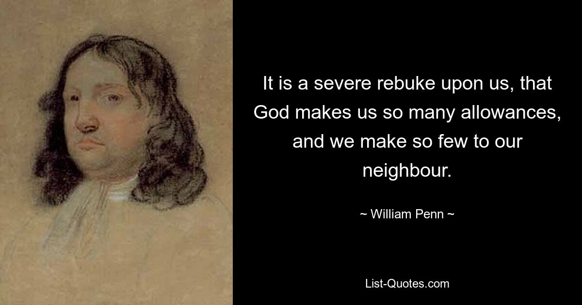 It is a severe rebuke upon us, that God makes us so many allowances, and we make so few to our neighbour. — © William Penn