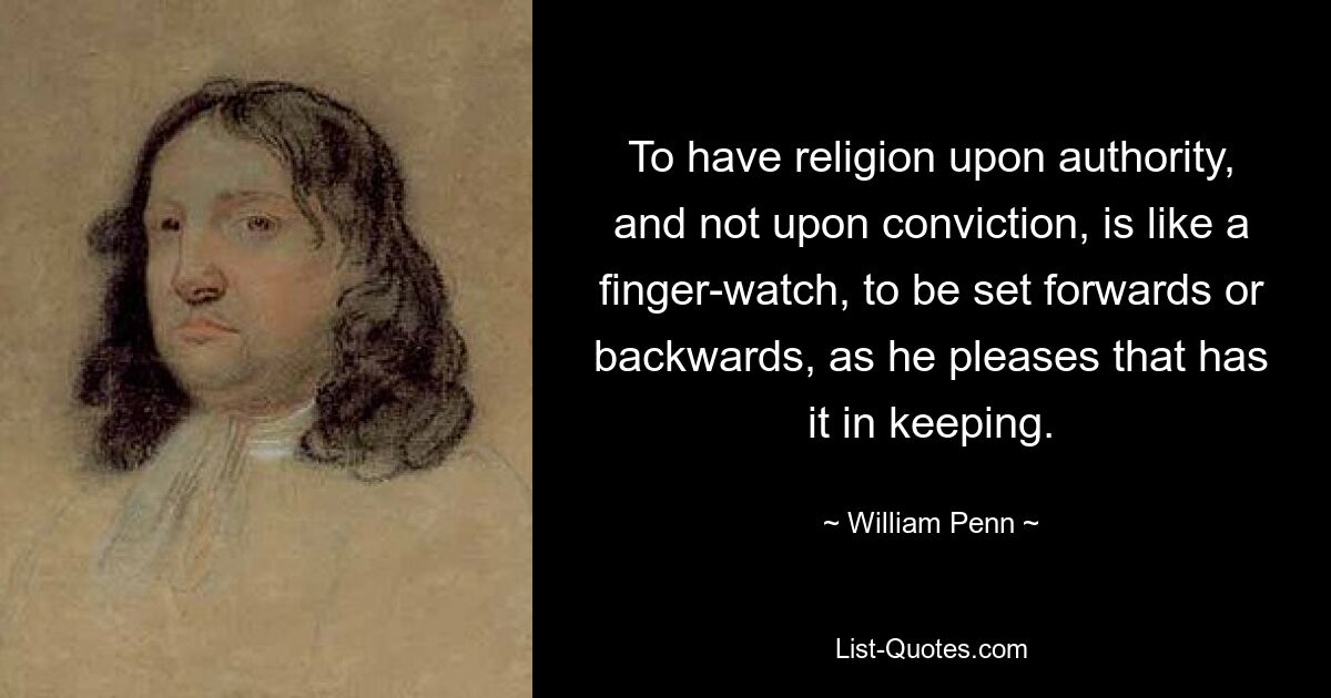 To have religion upon authority, and not upon conviction, is like a finger-watch, to be set forwards or backwards, as he pleases that has it in keeping. — © William Penn