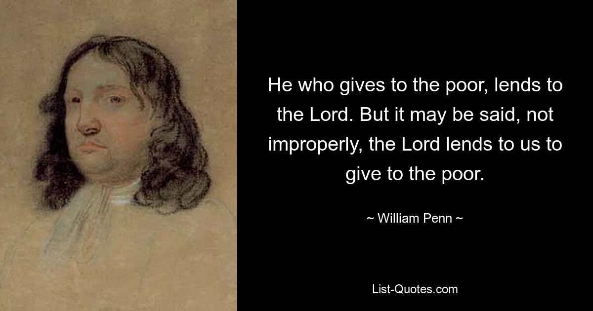 He who gives to the poor, lends to the Lord. But it may be said, not improperly, the Lord lends to us to give to the poor. — © William Penn