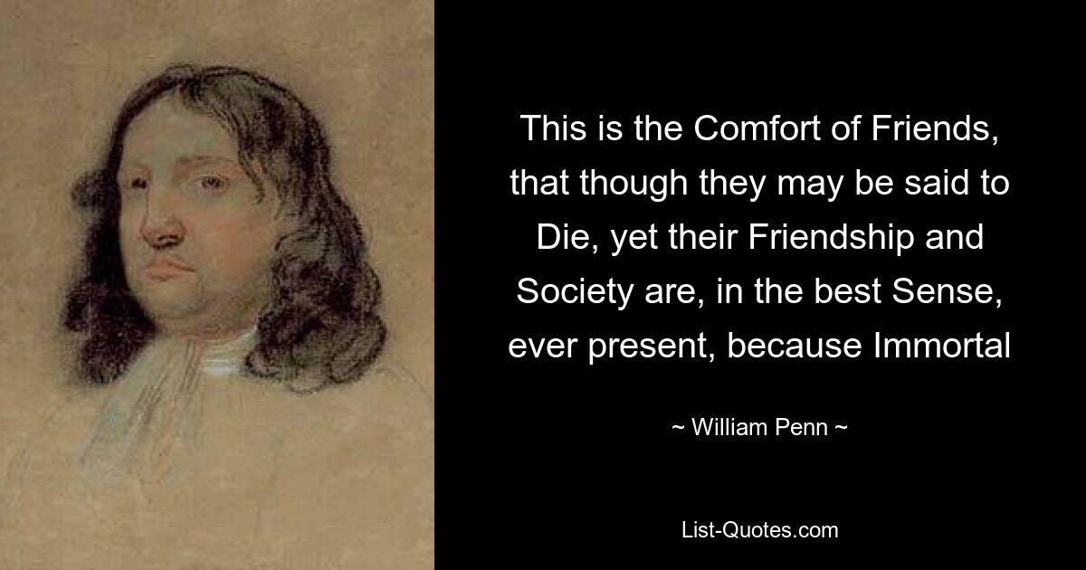 This is the Comfort of Friends, that though they may be said to Die, yet their Friendship and Society are, in the best Sense, ever present, because Immortal — © William Penn