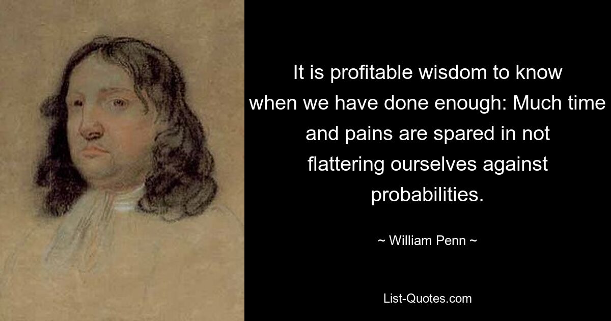 It is profitable wisdom to know when we have done enough: Much time and pains are spared in not flattering ourselves against probabilities. — © William Penn