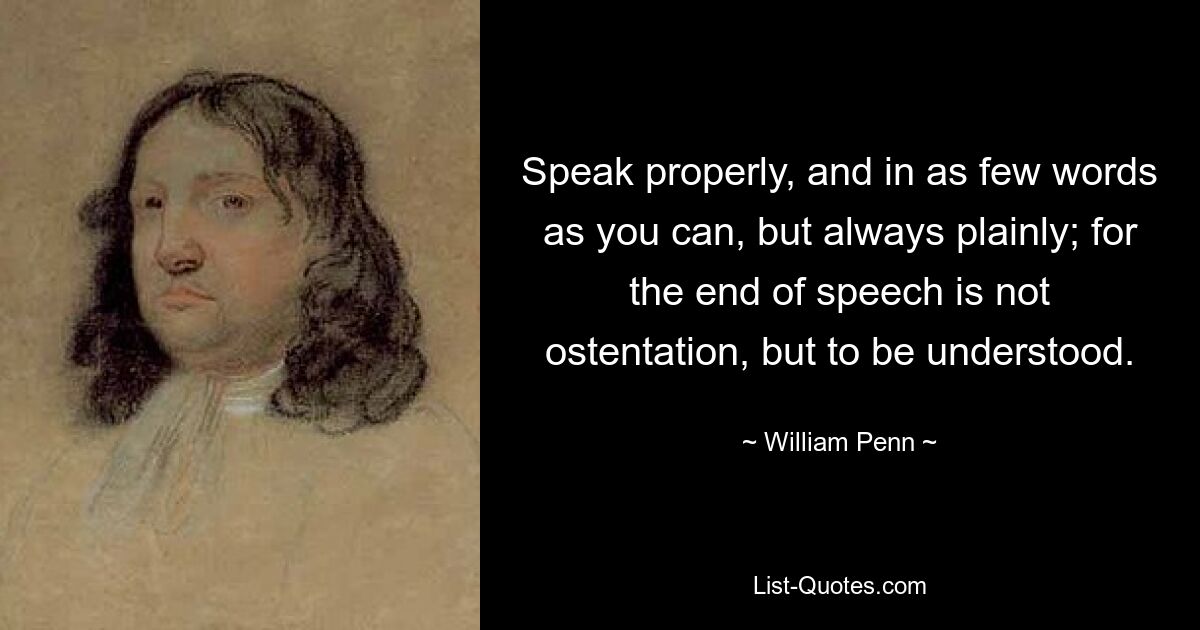 Speak properly, and in as few words as you can, but always plainly; for the end of speech is not ostentation, but to be understood. — © William Penn