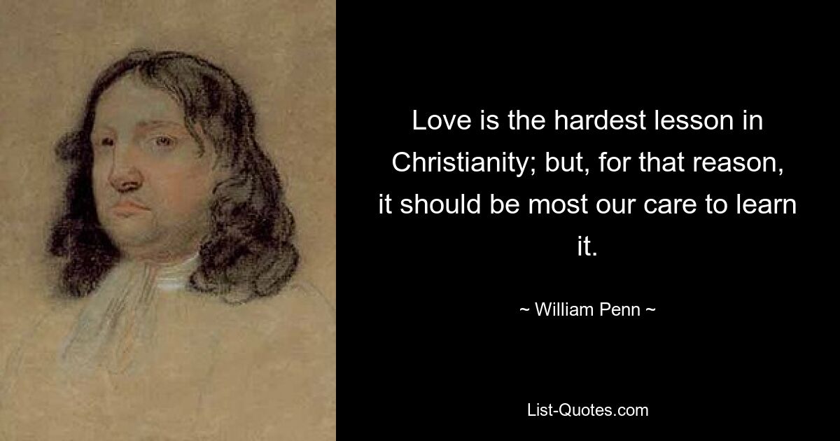 Love is the hardest lesson in Christianity; but, for that reason, it should be most our care to learn it. — © William Penn