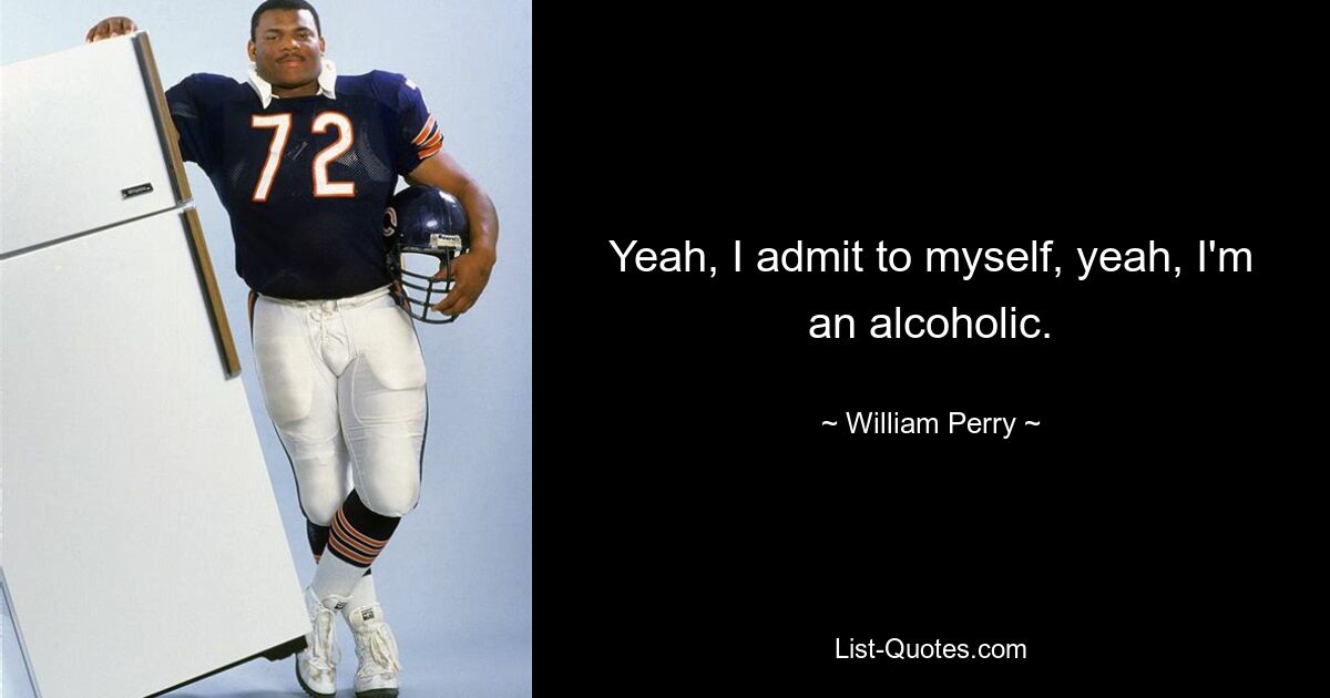 Yeah, I admit to myself, yeah, I'm an alcoholic. — © William Perry