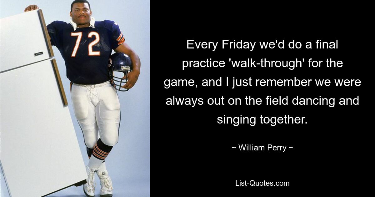 Every Friday we'd do a final practice 'walk-through' for the game, and I just remember we were always out on the field dancing and singing together. — © William Perry