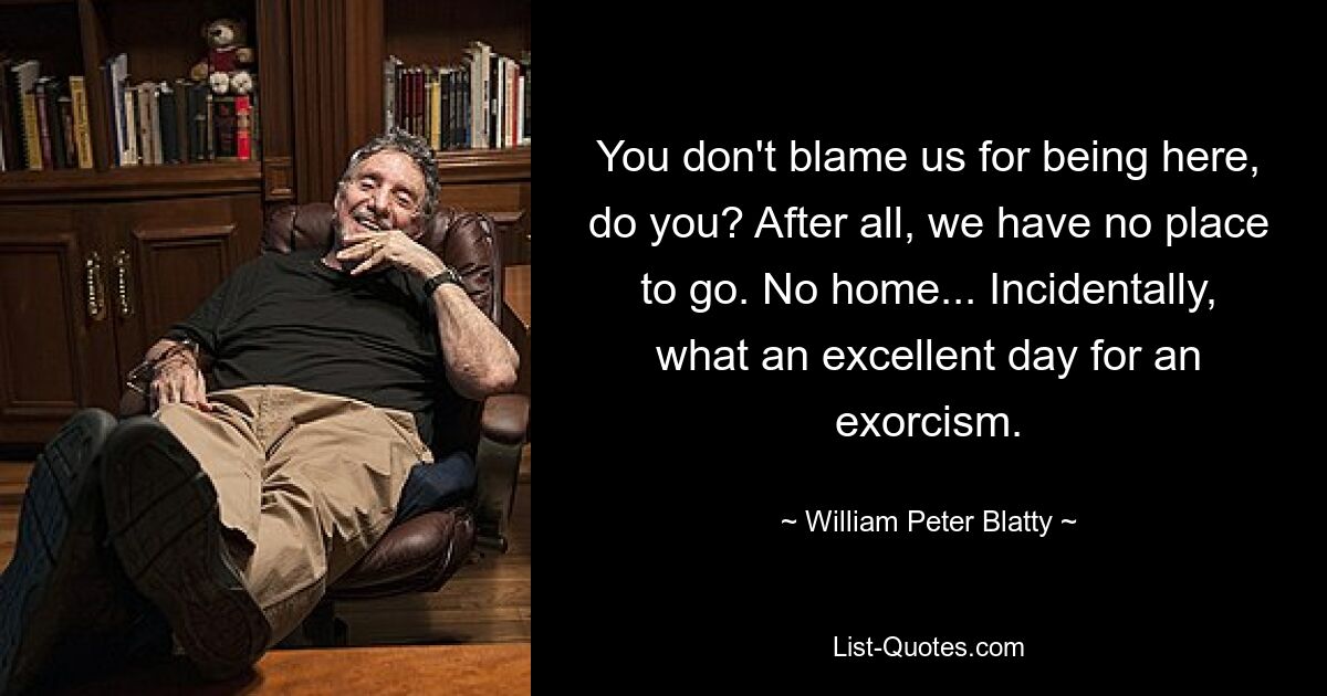 You don't blame us for being here, do you? After all, we have no place to go. No home... Incidentally, what an excellent day for an exorcism. — © William Peter Blatty