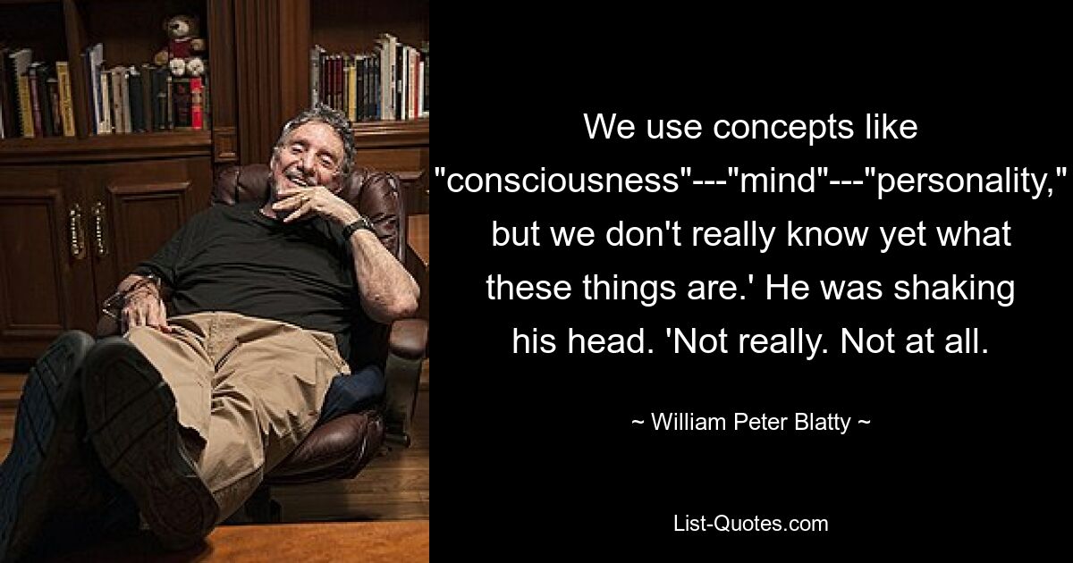 We use concepts like "consciousness"---"mind"---"personality," but we don't really know yet what these things are.' He was shaking his head. 'Not really. Not at all. — © William Peter Blatty