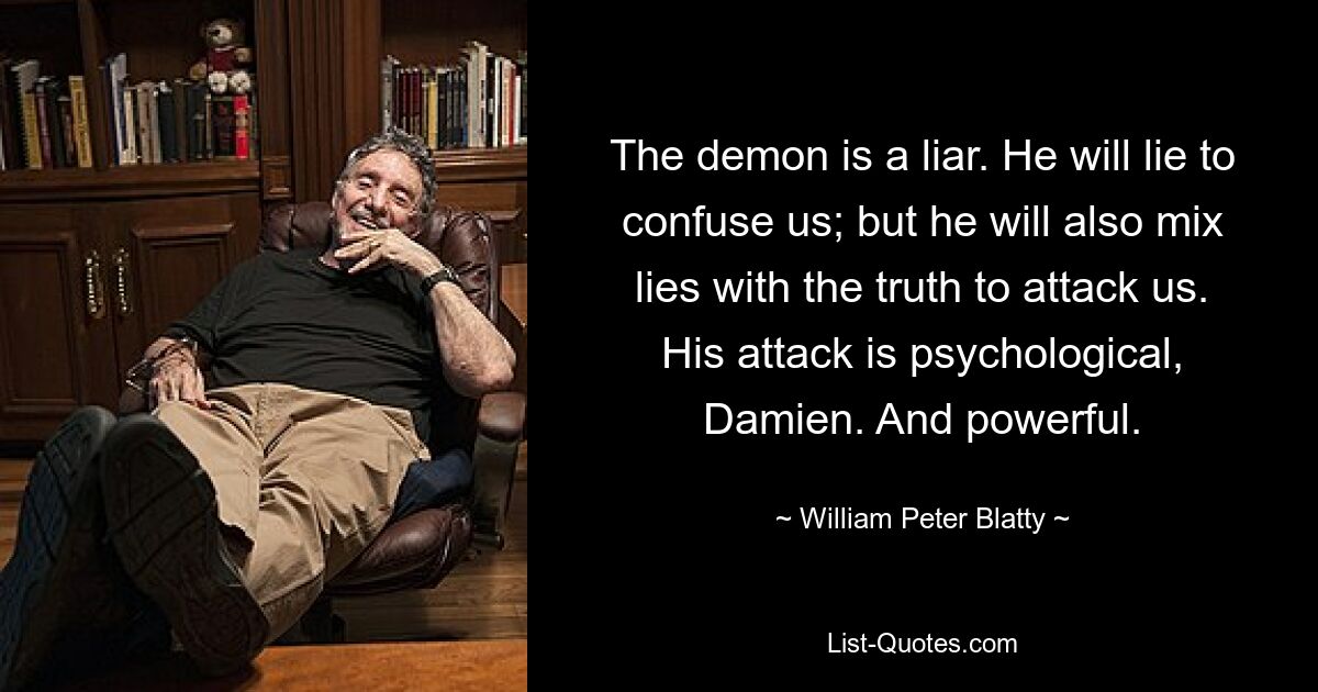 The demon is a liar. He will lie to confuse us; but he will also mix lies with the truth to attack us. His attack is psychological, Damien. And powerful. — © William Peter Blatty