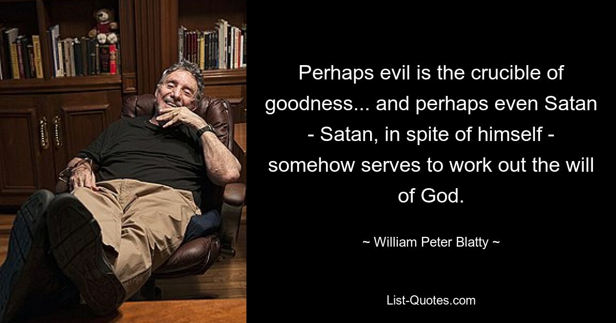 Perhaps evil is the crucible of goodness... and perhaps even Satan - Satan, in spite of himself - somehow serves to work out the will of God. — © William Peter Blatty