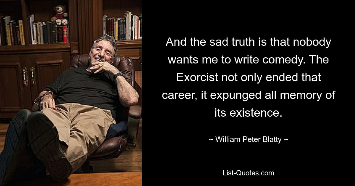 And the sad truth is that nobody wants me to write comedy. The Exorcist not only ended that career, it expunged all memory of its existence. — © William Peter Blatty