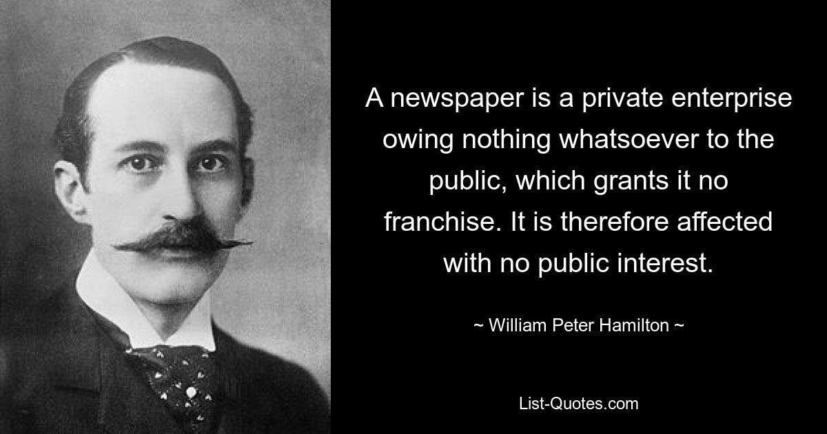 A newspaper is a private enterprise owing nothing whatsoever to the public, which grants it no franchise. It is therefore affected with no public interest. — © William Peter Hamilton