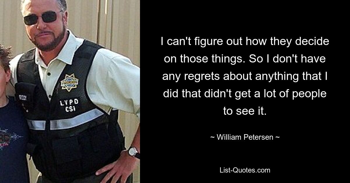 I can't figure out how they decide on those things. So I don't have any regrets about anything that I did that didn't get a lot of people to see it. — © William Petersen