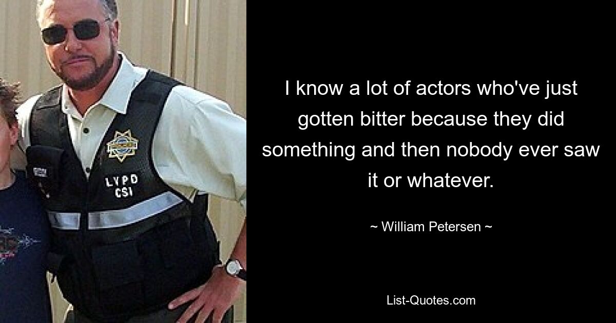 I know a lot of actors who've just gotten bitter because they did something and then nobody ever saw it or whatever. — © William Petersen