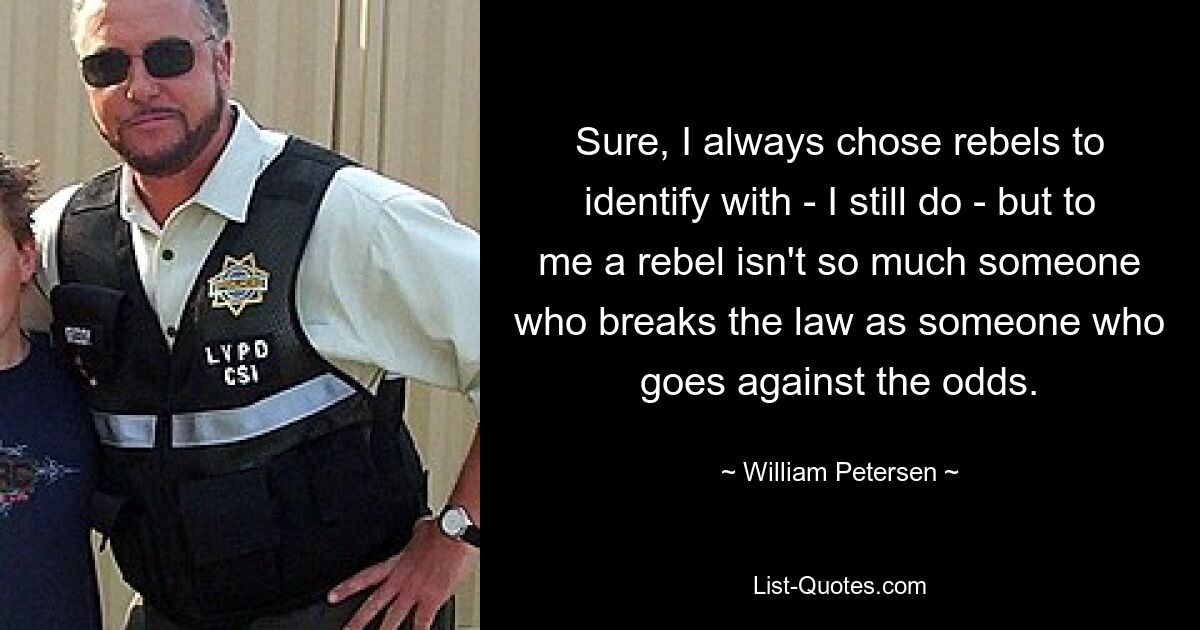 Sure, I always chose rebels to identify with - I still do - but to me a rebel isn't so much someone who breaks the law as someone who goes against the odds. — © William Petersen