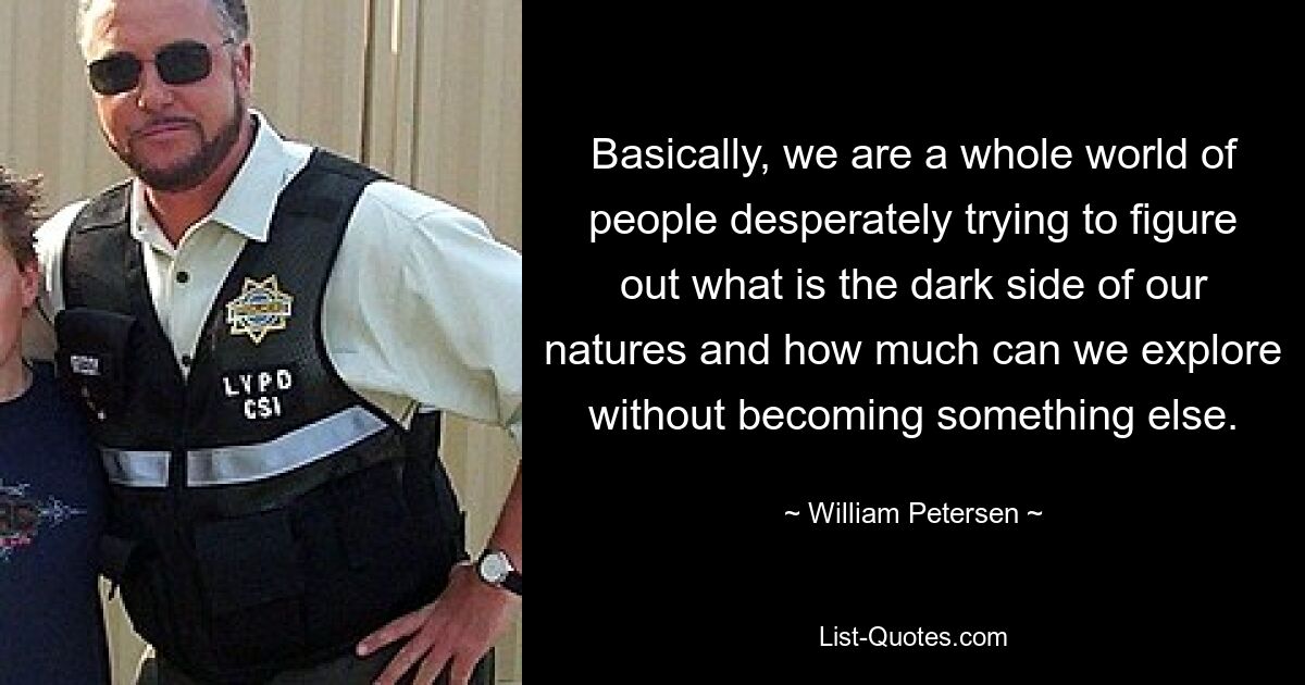 Basically, we are a whole world of people desperately trying to figure out what is the dark side of our natures and how much can we explore without becoming something else. — © William Petersen