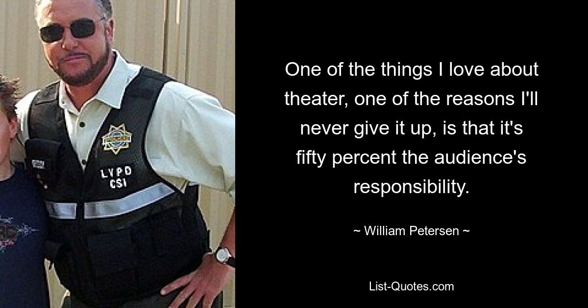 One of the things I love about theater, one of the reasons I'll never give it up, is that it's fifty percent the audience's responsibility. — © William Petersen