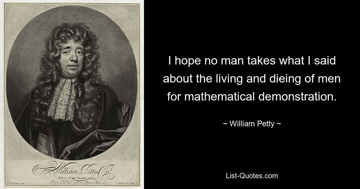 I hope no man takes what I said about the living and dieing of men for mathematical demonstration. — © William Petty