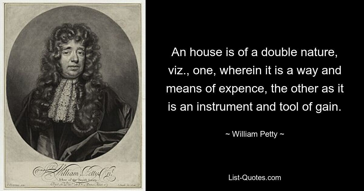 An house is of a double nature, viz., one, wherein it is a way and means of expence, the other as it is an instrument and tool of gain. — © William Petty