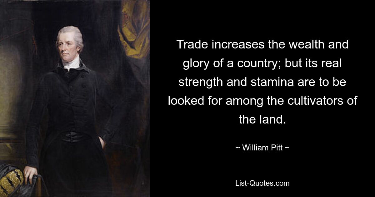 Trade increases the wealth and glory of a country; but its real strength and stamina are to be looked for among the cultivators of the land. — © William Pitt