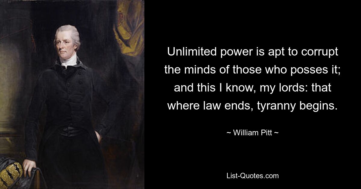 Unlimited power is apt to corrupt the minds of those who posses it; and this I know, my lords: that where law ends, tyranny begins. — © William Pitt