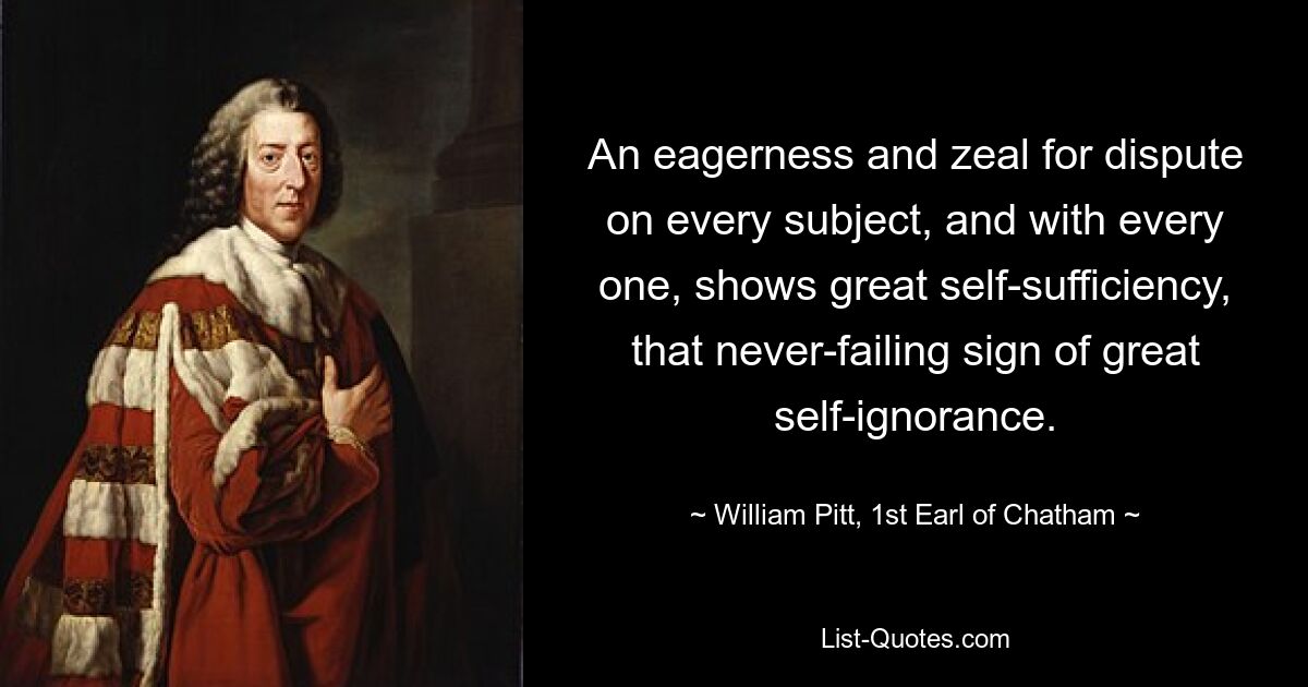 An eagerness and zeal for dispute on every subject, and with every one, shows great self-sufficiency, that never-failing sign of great self-ignorance. — © William Pitt, 1st Earl of Chatham