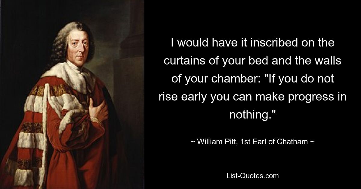 I would have it inscribed on the curtains of your bed and the walls of your chamber: "If you do not rise early you can make progress in nothing." — © William Pitt, 1st Earl of Chatham